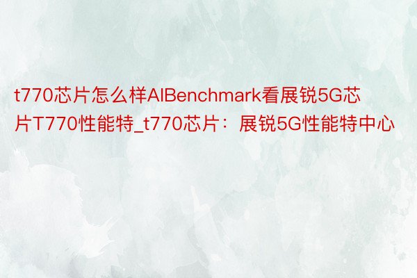 t770芯片怎么样AIBenchmark看展锐5G芯片T770性能特_t770芯片：展锐5G性能特中心